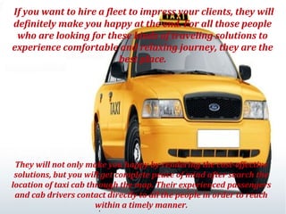 If you want to hire a fleet to impress your clients, they will
definitely make you happy at the end. For all those people
who are looking for these kinds of traveling solutions to
experience comfortable and relaxing journey, they are the
best place.

They will not only make you happy by rendering the cost-effective
solutions, but you will get complete peace of mind after search the
location of taxi cab through the map. Their experienced passengers
and cab drivers contact directly to all the people in order to reach
within a timely manner.

 