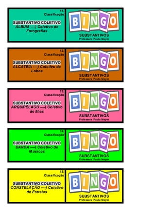11.
Classificação
SUBSTANTIVO COLETIVO
ÁLBUM ----) Coletivo de
Fotografias
SUBSTANTIVOS
Professora Paula Meyer
12.
Classificação
SUBSTANTIVO COLETIVO
ALCATEIA ----) Coletivo de
Lobos
SUBSTANTIVOS
Professora Paula Meyer
13.
Classificação
SUBSTANTIVO COLETIVO
ARQUIPÉLAGO ----) Coletivo
de Ilhas
SUBSTANTIVOS
Professora Paula Meyer
14.
Classificação
SUBSTANTIVO COLETIVO
BANDA ----) Coletivo de
Músicos
SUBSTANTIVOS
Professora Paula Meyer
15.
Classificação
SUBSTANTIVO COLETIVO
CONSTELAÇÃO ----) Coletivo
de Estrelas
SUBSTANTIVOS
Professora Paula Meyer
 