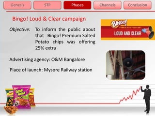 Genesis         STP          Phases       Channels   Conclusion


 Bingo! Loud & Clear campaign
Objective: To inform the public about
           that Bingo! Premium Salted
           Potato chips was offering
           25% extra

Advertising agency: O&M Bangalore
Place of launch: Mysore Railway station
 