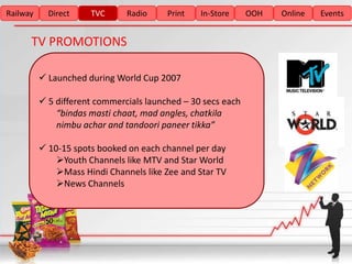 Railway     Direct    TVC      Radio     Print   In-Store     OOH   Online   Events


      TV PROMOTIONS

           Launched during World Cup 2007

           5 different commercials launched – 30 secs each
              “bindas masti chaat, mad angles, chatkila
              nimbu achar and tandoori paneer tikka”

           10-15 spots booked on each channel per day
              Youth Channels like MTV and Star World
              Mass Hindi Channels like Zee and Star TV
              News Channels
 