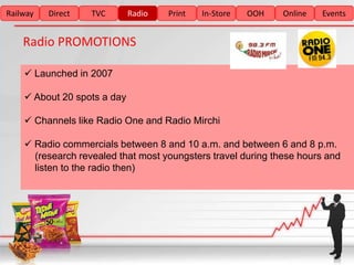 Railway   Direct   TVC       Radio   Print   In-Store   OOH   Online   Events


    Radio PROMOTIONS

     Launched in 2007

     About 20 spots a day

     Channels like Radio One and Radio Mirchi

     Radio commercials between 8 and 10 a.m. and between 6 and 8 p.m.
      (research revealed that most youngsters travel during these hours and
      listen to the radio then)
 