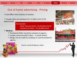 Railway     Direct       TVC        Radio       Print         In-Store   OOH   Online   Events


          Out of home advertising - Pricing
   Cost differs from location to location

    Usually rates vary between Rs 1-2 lakhs to Rs 15-20
   lakhs/month
                     For example:
                          •Near Treasure Island – Rs 20 lakhs/month
                          •Outskirts of Indore – Rs 30,000/month
    Method:
       Provisional Order issued by company to agency
       Usually communicated 5 days – 1 month before.
       Design can be made by company or communicated to
         agency

                           Source: Laurel Ad Agency, Indore
 