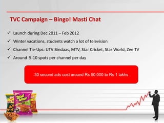 TVC Campaign – Bingo! Masti Chat

 Launch during Dec 2011 – Feb 2012
 Winter vacations, students watch a lot of television
 Channel Tie-Ups: UTV Bindaas, MTV, Star Cricket, Star World, Zee TV
 Around 5-10 spots per channel per day


              30 second ads cost around Rs 50,000 to Rs 1 lakhs
 