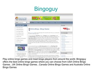 Bingoguy




Play online bingo games and meet bingo players from around the world. Bingoguy
offers the best online bingo games where you can choose from USA Online Bingo
Games , UK Online Bingo Games , Canada Online Bingo Games and Australia Online
Bingo Games
 
