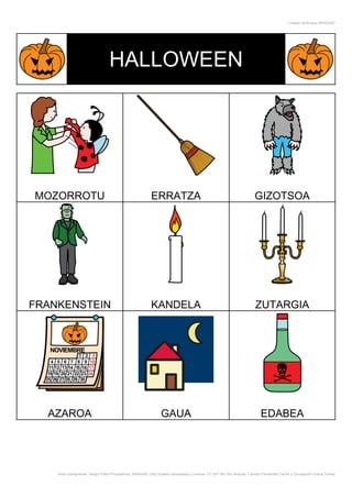Creador de Bingos ARASAAC




                                 HALLOWEEN




MOZORROTU                                                 ERRATZA                                                      GIZOTSOA




FRANKENSTEIN                                              KANDELA                                                      ZUTARGIA




  AZAROA                                                        GAUA                                                      EDABEA




    Autor pictogramas: Sergio Palao Procedencia: ARASAAC (http://catedu.es/arasaac/) Licencia: CC (BY-NC-SA) Autoras: Carmen Fernández Cacho y Concepción Gracia Tomey
 