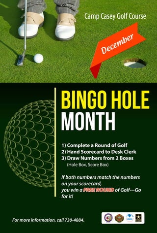 Camp Casey Golf Course 
December 
Bingo Hole 
Month 
1) Complete a Round of Golf 
2) Hand Scorecard to Desk Clerk 
3) Draw Numbers from 2 Boxes 
(Hole Box, Score Box) 
If both numbers match the numbers 
on your scorecard, 
you win a FREE ROUND of Golf---Go 
for it! 
For more information, call 730-4884. 
