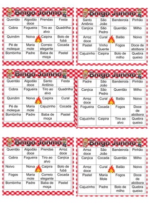 Quentão Algodão
doce
Prendas Festa
Cobra Fogueira Tiro ao
alvo
Quadrilha
Quindim Noiva Caipira Bolo de
fubá
Pé de
moleque
Maria
mole
Correio
elegante
Cocada
Bombinha Padre Baba de
moça
Pastel
Santo
Antônio
São
João
Bandeirola Pinhão
Canjica São
Pedro
Quentão Milho
Arroz
doce
Cural Balão Noivo
Pastel Vinho
Quente
Fogos Doce de
abóbora
Cajuzinho Caipira Bolo de
milho
Quebra
queixo
Quentão Algodão
doce
Santo
Antônio
Festa
Cobra Fogueira Tiro ao
alvo
Quadrilha
Quindim Noiva Caipira Cural
Pé de
moleque
Maria
mole
Cajuzinho Cocada
Bombinha Padre Baba de
moça
Pastel
Padre São
João
Bandeirola Pinhão
Canjica São
Pedro
Quentão Milho
Arroz
doce
Cural Balão Noivo
Fogueira Cocada Fogos Doce
de
abóbora
Cajuzinho Caipira Tiro ao
alvo
Quebra
queixo
Quentão Algodão
doce
Prendas Arroz
doce
Cobra Fogueira Tiro ao
alvo
Canjica
Noivo Noiva Caipira Bolo de
fubá
Fogos Maria
mole
Correio
elegante
Cocada
Bombinha Padre Baba de
moça
Pastel
Arroz
doce
São
João
Bandeirola Pinhão
Canjica Cocada Quentão Milho
Arroz
doce
Cural Balão Noivo
Pastel Maria
Mole
Fogos Doce
de
abóbora
Cajuzinho Padre Bolo de
milho
Quebra
queixo
 