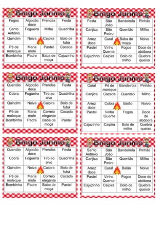 Fogos Algodão
doce
Prendas Festa
Santo
Antônio
Fogueira Milho Quadrilha
Quindim Noiva Caipira Bolo de
fubá
Pé de
moleque
Maria
mole
Pastel Cocada
Bombinha Padre Baba de
moça
Cajuzinho
Festa São
João
Bandeirola Pinhão
Canjica São
Pedro
Quentão Milho
Arroz
doce
Cural Baba de
moça
Noivo
Pastel Vinho
Quente
Fogos Doce de
abóbora
Cajuzinho Caipira Bolo de
milho
Quebra
queixo
Quentão Algodão
doce
Prendas Festa
Cobra Fogueira Tiro ao
alvo
Quadrilha
Quindim Noiva Caipira Bolo de
fubá
Pé de
moleque
Maria
mole
Correio
elegante
Cocada
Bombinha Padre Baba de
moça
Pastel
Cural Pé de
moleque
Bandeirola Pinhão
Canjica Cocada Quentão Milho
Arroz
doce
Cobra Balão Noivo
Pastel Vinho
Quente
Fogos Doce
de
abóbora
Cajuzinho Caipira Bolo de
milho
Quebra
queixo
Quentão Algodão
doce
Prendas Festa
Cobra Fogueira Tiro ao
alvo
Quadrilha
Quindim Noiva Caipira Bolo de
fubá
Pé de
moleque
Maria
mole
Correio
elegante
Cocada
Bombinha Padre Baba de
moça
Pastel
Santo
Antônio
São
João
Bandeirola Pinhão
Canjica São
Pedro
Quentão Milho
Arroz
doce
Cural Balão Noivo
Pastel Vinho
Quente
Fogos Doce de
abóbora
Cajuzinho Caipira Bolo de
milho
Quebra
queixo
 