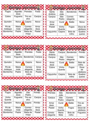 Fogos Algodão
doce
Prendas Festa
Cobra Fogueira Tiro ao
alvo
Canjica
Quindim Noiva Caipira Noivo
Pé de
moleque
Maria
mole
Correio
elegante
Arroz
doce
Bombinha Padre Baba de
moça
Pastel
Santo
Antônio
São
João
Bandeirola Pinhão
Canjica São
Pedro
Correio
elegante
Milho
Arroz
doce
Cural Balão Noiva
Pastel Vinho
Quente
Fogos Doce de
abóbora
Cajuzinho Caipira Bolo de
milho
Quebra
queixo
Fogos Algodão
doce
Prendas Festa
Cobra Fogueira Bandeirola Canjica
Quindim Noiva Caipira Noivo
Pé de
moleque
Maria
mole
Correio
elegante
Arroz
doce
Bombinha Padre Bolo de
milho
Pastel
Santo
Antônio
Canjica Bandeirola Pinhão
Canjica São
Pedro
Correio
elegante
Milho
Arroz
doce
Cural Balão Bolo de
milho
Cobra Vinho
Quente
Fogos Doce
de
abóbora
Cajuzinho Caipira Bolo de
milho
Quebra
queixo
Fogos Algodão
doce
São
Pedro
Pinhão
Vinho
Quente
Fogueira Tiro ao
alvo
Canjica
Quindim Noiva Caipira Pinhão
Pé de
moleque
Maria
mole
Correio
elegante
Arroz
doce
Bombinha Padre Baba de
moça
Pastel
Prendas São
João
Bandeirola Quindim
Canjica São
Pedro
Correio
elegante
Milho
Arroz
doce
Cural Balão Tiro ao
alvo
Pastel Vinho
Quente
Fogos Doce de
abóbora
Correio
elegante
Maria
Mole
Bolo de
milho
Fogueira
 