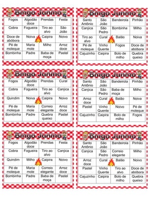 Fogos Algodão
doce
Prendas Festa
Cobra Fogueira Tiro ao
alvo
São
João
Doce de
abóbora
Noiva Caipira Noivo
Pé de
moleque
Maria
mole
Milho Arroz
doce
Bombinha Padre Baba de
moça
Pastel
Santo
Antônio
São
João
Bandeirola Pinhão
Canjica São
Pedro
Bombinha Milho
Tiro ao
alvo
Cural Balão Noiva
Pé de
moleque
Vinho
Quente
Fogos Doce de
abóbora
Cajuzinho Caipira Bolo de
milho
Quebra
queixo
Fogos Algodão
doce
Prendas Cural
Cobra Fogueira Tiro ao
alvo
Canjica
Quindim Noiva Caipira Noivo
Pé de
moleque
Maria
mole
Correio
elegante
Arroz
doce
Bombinha Padre Quebra
queixo
Pastel
Santo
Antônio
São
João
Bandeirola Pinhão
Canjica São
Pedro
Baba de
moça
Milho
Arroz
doce
Cural Balão Noiva
Pastel Vinho
Quente
Noivo Pé de
moleque
Cajuzinho Caipira Bolo de
milho
Fogos
Fogos Algodão
doce
Prendas Festa
Cobra Fogueira Tiro ao
alvo
Canjica
Quindim Milho Caipira Noivo
Pé de
moleque
Maria
mole
Correio
elegante
Arroz
doce
Bombinha Padre Baba de
moça
Pastel
Santo
Antônio
São
João
Bandeirola Pinhão
Canjica São
Pedro
Correio
elegante
Milho
Arroz
doce
Cural Balão Noivo
Pastel Vinho
Quente
Tiro ao
alvo
Doce de
abóbora
Cajuzinho Caipira Bolo de
milho
Quebra
queixo
 
