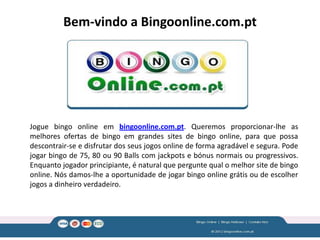 Bem-vindo a Bingoonline.com.pt




Jogue bingo online em bingoonline.com.pt. Queremos proporcionar-lhe as
melhores ofertas de bingo em grandes sites de bingo online, para que possa
descontrair-se e disfrutar dos seus jogos online de forma agradável e segura. Pode
jogar bingo de 75, 80 ou 90 Balls com jackpots e bónus normais ou progressivos.
Enquanto jogador principiante, é natural que pergunte qual o melhor site de bingo
online. Nós damos-lhe a oportunidade de jogar bingo online grátis ou de escolher
jogos a dinheiro verdadeiro.
 