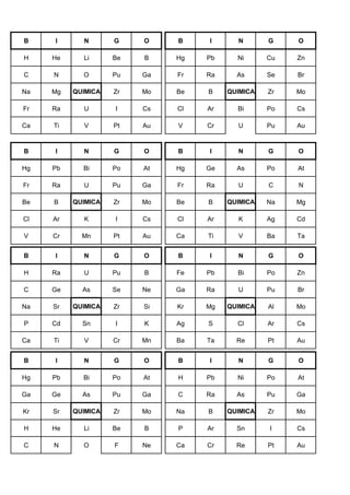 B I N G O B I N G O
H He Li Be B Hg Pb Ni Cu Zn
C N O Pu Ga Fr Ra As Se Br
Na Mg QUIMICA Zr Mo Be B QUIMICA Zr Mo
Fr Ra U I Cs Cl Ar Bi Po Cs
Ca Ti V Pt Au V Cr U Pu Au
B I N G O B I N G O
Hg Pb Bi Po At Hg Ge As Po At
Fr Ra U Pu Ga Fr Ra U C N
Be B QUIMICA Zr Mo Be B QUIMICA Na Mg
Cl Ar K I Cs Cl Ar K Ag Cd
V Cr Mn Pt Au Ca Ti V Ba Ta
B I N G O B I N G O
H Ra U Pu B Fe Pb Bi Po Zn
C Ge As Se Ne Ga Ra U Pu Br
Na Sr QUIMICA Zr Si Kr Mg QUIMICA Al Mo
P Cd Sn I K Ag S Cl Ar Cs
Ca Ti V Cr Mn Ba Ta Re Pt Au
B I N G O B I N G O
Hg Pb Bi Po At H Pb Ni Po At
Ga Ge As Pu Ga C Ra As Pu Ga
Kr Sr QUIMICA Zr Mo Na B QUIMICA Zr Mo
H He Li Be B P Ar Sn I Cs
C N O F Ne Ca Cr Re Pt Au
 