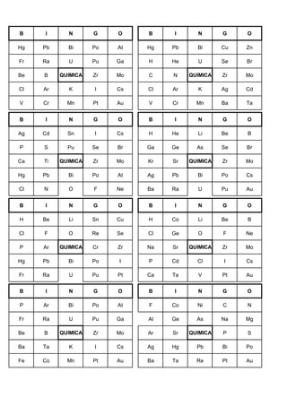 B I N G O B I N G O
Hg Pb Bi Po At Hg Pb Bi Cu Zn
Fr Ra U Pu Ga H He U Se Br
Be B QUIMICA Zr Mo C N QUIMICA Zr Mo
Cl Ar K I Cs Cl Ar K Ag Cd
V Cr Mn Pt Au V Cr Mn Ba Ta
B I N G O B I N G O
Ag Cd Sn I Cs H He Li Be B
P S Pu Se Br Ga Ge As Se Br
Ca Ti QUIMICA Zr Mo Kr Sr QUIMICA Zr Mo
Hg Pb Bi Po At Ag Pb Bi Po Cs
Cl N O F Ne Ba Ra U Pu Au
B I N G O B I N G O
H Be Li Sn Cu H Co Li Be B
Cl F O Re Se Cl Ge O F Ne
P Ar QUIMICA Cr Zr Na Sr QUIMICA Zr Mo
Hg Pb Bi Po I P Cd Cl I Cs
Fr Ra U Pu Pt Ca Ta V Pt Au
B I N G O B I N G O
P Ar Bi Po At F Co Ni C N
Fr Ra U Pu Ga Al Ge As Na Mg
Be B QUIMICA Zr Mo Ar Sr QUIMICA P S
Ba Ta K I Cs Ag Hg Pb Bi Po
Fe Co Mn Pt Au Ba Ta Re Pt Au
 