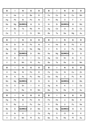B I N G O B I N G O
H He Li Be B Fe Co Ni Cu Mn
Hg Pb Bi Po At Fr Ra O F V
Na Mg QUIMICA Al Si Kr Sr QUIMICA Al Mo
P Ba Ta Re Pt Ag Cd Cl Ar Cs
Ca Ti V Cr Mn Ba Ta Na Mg Au
B I N G O B I N G O
Kr Sr Bi Po At H He Bi Po B
Ag Cd U Na Mg C N U Pu Ne
Be B QUIMICA Zr Mo Na Mg QUIMICA Zr Si
Cl Ar K I Cs Ag Cd Sn Ar K
V Cr Mn Pt Au Ba Ta Re Cr Mn
B I N G O B I N G O
H He Ni Po B Fe Co Ni Cu Zn
Br N As Pu Ne Ga Ra U Pu Br
Mo Mg QUIMICA Zr Si Kr B QUIMICA Zr Mo
Cs S Sn I K Ag Ar K I Cs
Ca Ti Re Pt Mn Ba Ta Re Pt Au
B I N G O B I N G O
Hg Pb Bi Po At Fe He Li Be B
Fr Ra U Pu Ga Fr Ra U Pu Ne
Be B QUIMICA Zr Mo Kr Mg QUIMICA Al Si
Cl Ar K I Cs Ag S Cl Ar K
V Cr Mn Pt Au Ba Ta Re Pt Au
 
