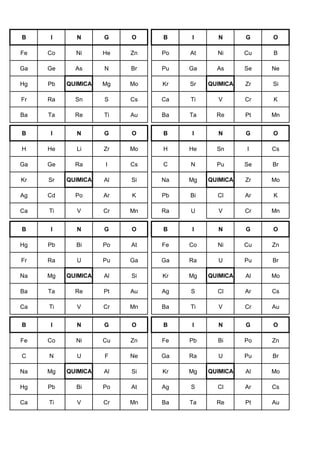 B I N G O B I N G O
Fe Co Ni He Zn Po At Ni Cu B
Ga Ge As N Br Pu Ga As Se Ne
Hg Pb QUIMICA Mg Mo Kr Sr QUIMICA Zr Si
Fr Ra Sn S Cs Ca Ti V Cr K
Ba Ta Re Ti Au Ba Ta Re Pt Mn
B I N G O B I N G O
H He Li Zr Mo H He Sn I Cs
Ga Ge Ra I Cs C N Pu Se Br
Kr Sr QUIMICA Al Si Na Mg QUIMICA Zr Mo
Ag Cd Po Ar K Pb Bi Cl Ar K
Ca Ti V Cr Mn Ra U V Cr Mn
B I N G O B I N G O
Hg Pb Bi Po At Fe Co Ni Cu Zn
Fr Ra U Pu Ga Ga Ra U Pu Br
Na Mg QUIMICA Al Si Kr Mg QUIMICA Al Mo
Ba Ta Re Pt Au Ag S Cl Ar Cs
Ca Ti V Cr Mn Ba Ti V Cr Au
B I N G O B I N G O
Fe Co Ni Cu Zn Fe Pb Bi Po Zn
C N U F Ne Ga Ra U Pu Br
Na Mg QUIMICA Al Si Kr Mg QUIMICA Al Mo
Hg Pb Bi Po At Ag S Cl Ar Cs
Ca Ti V Cr Mn Ba Ta Re Pt Au
 