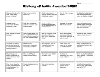 History of Latin America BINGO
Who was the ruler of the
Aztec when Cortes
arrived in Mexico?
What is Hernan Cortes
famous for?
Which modern country
includes land that was part
of the Incan empire?
Why did Pizarro conquer
the Inca?
What did Atahualpa hope to
keep when he gave away
rooms full of silver and gold?
Why was Cortes
welcomed to the Aztec
civilization at first?
What was the Columbian
Exchange?
Toussaint L’Ouverture
was famous for his role
in gaining independence
for which country?
Miguel Hidalgo was
known as the father of
independence for which
country?
What almost caused a
nuclear war between the
United States and the
Soviet Union?
What were the Spanish
explorer-warriors in Latin
America called?
Which European animal that
was brought to the Americas
helped the native people hunt
and trade over a large area?
Which country’s
government imprisoned
Toussaint L’Ouverture?
What job did Miguel
Hidalgo have in Mexico?
Why do the Zapatistas not
like NAFTA?
How did a small band of
conquistadors defeat the large
and well established empires of
the Aztec and Inca?
Why did Europeans chose
slaves from Africa as a
labor source in the New
World?
What important goal did
Toussaint L’Ouverture
want to achieve?
Who took over as dictator
of Cuba in 1959?
Who do the Zapatistas
support?
What was the purpose
of the Incan quipu?
Which two European
countries contributed
most to the languages of
Latin America?
Simon Bolivar was
known as the liberator
for which continent?
What type of
government did Castro
create in Cuba?
What is an area of
concern for the
Zapatistas?
Where did Europeans in the
sixteenth century find a cheap
labor source for work in the
New World (Americas)?
What is the most common
religion of Latin America?
Which country did Bolivar
and his fellow patriots fight
against?
Which country helped Castro
build Cuba into a communist
country?
What have the Zapatistas
done to show that they are
against NAFTA?
Name: ______________
 