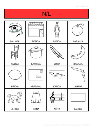 Creador de Bingos ARASAAC




                   N/L



MALKOA   DENDA                             INDIOA                                       LARANJA




AULKIA   LAPIKOA                            LUMA                                         BANANA




LIMOIA   GUTUNA                            KANOA                                         LABANA




LEHOIA    GONA                              NOTA                                          LAUKIA




                   Autor pictogramas: Sergio Palao Procedencia: ARASAAC (http://catedu.es/arasaac/) Licencia: CC (BY-NC-SA)
 