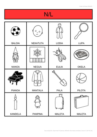 Creador de Bingos ARASAAC




                     N/L



BALOIA    NEKATUTA                            LODIA                                           LUPA




NANOA      NEGUA                              EULIA                                          OKELA




PIANOA    MANTALA                              PALA                                         PILOTA




KANDELA   PANPINA                          MALETA                                          MALETA




                     Autor pictogramas: Sergio Palao Procedencia: ARASAAC (http://catedu.es/arasaac/) Licencia: CC (BY-NC-SA)
 