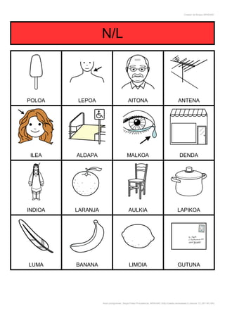 Creador de Bingos ARASAAC




                   N/L



POLOA    LEPOA                            AITONA                                         ANTENA




 ILEA    ALDAPA                          MALKOA                                           DENDA




INDIOA   LARANJA                          AULKIA                                        LAPIKOA




LUMA     BANANA                            LIMOIA                                       GUTUNA




                   Autor pictogramas: Sergio Palao Procedencia: ARASAAC (http://catedu.es/arasaac/) Licencia: CC (BY-NC-SA)
 