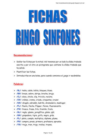  
 
 
 
 
 
Recomendaciones:
Doblar las fichas por la mitad. Así tenemos por un lado la sílaba trabada
escrita y por el otro un pictograma que contiene la sílaba trabada que
ha salido.
Plastificar las fichas.
Introducirlas en una bolsa, para cuando comience el juego ir sacándolas.
Palabras:
/BL/: tabla, cable, biblia, bloques, blusa.
/BR/: brazo, sobre, abrigo, brocha, bruja.
/CL/: clavo, chicle, clip, triciclo, recluta.
/CR/: cráneo, crema, criada, croquetas, cruzar.
/DR/: dragón, edredón, ladrillo, dromedario, madrugar.
/FL/: flauta, flecha, Flipper, flores, fluorescente.
/FR/: frasco, fresa, frío, frontón, fruta.
/GL/: regla, iglesia, jeroglífico, globo, iglú.
/GR/: grapadora, tigre, grifo, negro, grúa.
/PL/: plato, cumple, multiplica, diploma, pluma.
/PR/: compra, preso, primero, profesora, aprueba.
/TR/: traje, tren, trigo, trofeo, trueno.
http://cosasdeaudicionylenguaje.blogspot.com.es/
Página 1 de 26
 