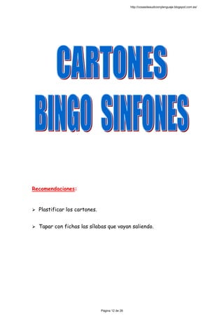  
 
 
 
 
 
 
 
 
 
 
Recomendaciones:
Plastificar los cartones.
Tapar con fichas las sílabas que vayan saliendo.
 
 
 
 
 
 
 
http://cosasdeaudicionylenguaje.blogspot.com.es/
Página 12 de 26
 