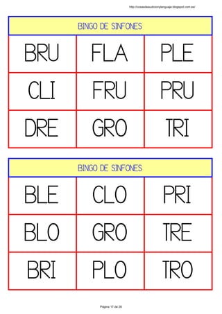 BINGO DE SINFONES
BRU FLA PLE
CLI FRU PRU
DRE GRO TRI
 
BINGO DE SINFONES
BLE CLO PRI
BLO GRO TRE
BRI PLO TRO
 
http://cosasdeaudicionylenguaje.blogspot.com.es/
Página 17 de 26
 
