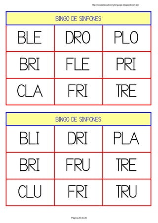 BINGO DE SINFONES
BLE DRO PLO
BRI FLE PRI
CLA FRI TRE
 
BINGO DE SINFONES
BLI DRI PLA
BRI FRU TRE
CLU FRI TRU
 
http://cosasdeaudicionylenguaje.blogspot.com.es/
Página 20 de 26
 