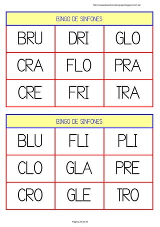 BINGO DE SINFONES
BRU DRI GLO
CRA FLO PRA
CRE FRI TRA
 
BINGO DE SINFONES
BLU FLI PLI
CLO GLA PRE
CRO GLE TRO
 
http://cosasdeaudicionylenguaje.blogspot.com.es/
Página 25 de 26
 