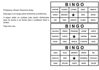 Professora: Rosani Terezinha Hulse
Este jogo é um bingo sobre Sinônimos e Antônimos.
A seguir estão as cartelas para serem distribuídas
para os alunos e as fichas para o professor fazer o
sorteio.
Faça bom uso.
B I N G O
ACEITAR LEVADO LOTADO BAILE ABERTO
GORDO SINCERO
 ÓDIO ANTES
PAZ PIOR BARATO CLARO MUITO
B I N G O
SALGADO PRESO PEQUENO JOVEM LENTO
NERVOSO CURTO
 ENTRAR SURGIR
CRUEL FINAL INFELIZ FLORESTA DOCE
B I N G O
LINDO ALVO BRANCO BRAVA MÁ
BARULHO SOM
 DESABOU ARRUMADO
CASA SOLTAR JUNTO BAIXO CALOR
 