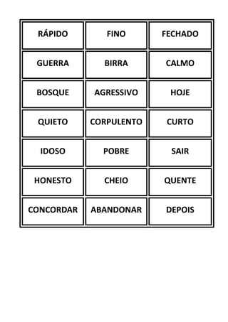 RÁPIDO FINO FECHADO
GUERRA BIRRA CALMO
BOSQUE AGRESSIVO HOJE
QUIETO CORPULENTO CURTO
IDOSO POBRE SAIR
HONESTO CHEIO QUENTE
CONCORDAR ABANDONAR DEPOIS
 