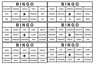 B I N G O
CACHORRO VERDADE ABOLIR TARDE AFETO
RICO GRITO
 PRIMEIRO PIOR
MAU TRANQUILO SOZINHO BONDADE IRA
B I N G O
DURO LEVADO VIDA RASO INFELIZ
AMOR RÁPIDO
 CLARO DELICADO
PRESO ANUNCIAR CONTENTE PIOR SALGADO
B I N G O
BAIXO ESTIMAR AMOR BRUXO BARATO
EXPOR CURTO
 MAGRO ÉTICA
RIQUEZA SECO PRIMERO DELICIOSO JOVEM
B I N G O
PARAR JOVEM COMBATE MOSTRAR HORROROSO
PESADO TRANCADO
 SURGIR MORAL
BELO LAR CÃO MOÇO TARDE
B I N G O
POBREZA JUNTO FLORESTA EXAUSTO ORDEM
PRESENTE CHEIO
 SIMPÁTICO ARRUMAR
PEGAR PEQUENO ABOLIR CARRO LEVE
B I N G O
ÁRDUO RICO COMEÇO CALMO CLARO
NOITE CORRETO
 COMUNICAR AMOR
SEVERO FECHADO ATUAL BOM DEVAGAR
 