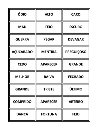 ÓDIO ALTO CARO
MAU FEIO ESCURO
GUERRA PEGAR DEVAGAR
AÇUCARADO MENTIRA PREGUIÇOSO
CEDO APARECER GRANDE
MELHOR RAIVA FECHADO
GRANDE TRISTE ÚLTIMO
COMPRIDO APARECER ARTEIRO
DANÇA FORTUNA FEIO
 