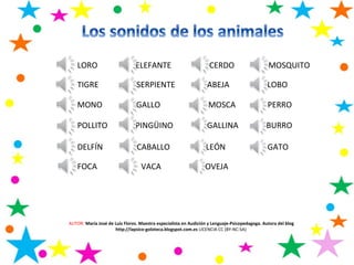 LORO ELEFANTE CERDO MOSQUITO
TIGRE SERPIENTE ABEJA LOBO
MONO GALLO MOSCA PERRO
POLLITO PINGÜINO GALLINA BURRO
DELFÍN CABALLO LEÓN GATO
FOCA VACA OVEJA
AUTOR: María José de Luis Flores. Maestra especialista en Audición y Lenguaje-Psicopedagoga. Autora del blog
http://lapsico-goloteca.blogspot.com.es LICENCIA CC (BY-NC-SA)
 