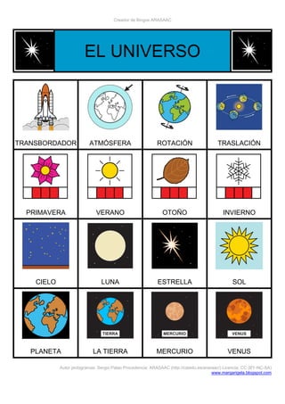 Creador de Bingos ARASAAC
Autor pictogramas: Sergio Palao Procedencia: ARASAAC (http://catedu.es/arasaac/) Licencia: CC (BY-NC-SA)
www.margarigela.blogspot.com
EL UNIVERSO
TRANSBORDADOR ATMÓSFERA ROTACIÓN TRASLACIÓN
PRIMAVERA VERANO OTOÑO INVIERNO
CIELO LUNA ESTRELLA SOL
PLANETA LA TIERRA MERCURIO VENUS
 
