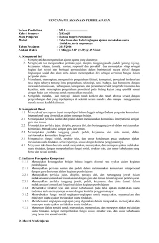 RENCANA PELAKSANAAN PEMBELAJARAN
Satuan Pendidikan : SMA ..............................
Kelas / Semester : X/Ganjil
Mata Pelajaran : Bahasa Inggris Peminatan
Materi : Teks Lisan dan Tulis Ungkapan ajakan melakukan suatu
tindakan, serta responsnya
Tahun Pelajaran : 2015/2016
Alokasi Waktu : 1 Minggu 3 JP (3 JP) @ 45 Menit
A. Kompetensi Inti
1. Menghayati dan mengamalkan ajaran agama yang dianutnya
2. Menghayati dan mengamalkan perilaku jujur, disiplin, tanggungjawab, peduli (gotong royong,
kerjasama, toleran, damai), santun, responsif dan pro-aktif dan menunjukan sikap sebagai
bagian dari solusi atas berbagai permasalahan dalam berinteraksi secara efektif dengan
lingkungan sosial dan alam serta dalam menempatkan diri sebagai cerminan bangsa dalam
pergaulan dunia
3. Memahami, menerapkan, menganalisis pengetahuan faktual, konseptual, prosedural berdasarkan
rasa ingin tahunya tentang ilmu pengetahuan, teknologi, seni, budaya, dan humaniora dengan
wawasan kemanusiaan, kebangsaan, kenegaraan, dan peradaban terkait penyebab fenomena dan
kejadian, serta menerapkan pengetahuan prosedural pada bidang kajian yang spesifik sesuai
dengan bakat dan minatnya untuk memecahkan masalah.
4. Mengolah, menalar, dan menyaji dalam ranah konkret dan ranah abstrak terkait dengan
pengembangan dari yang dipelajarinya di sekolah secara mandiri, dan mampu menggunakan
metoda sesuai kaidah keilmuan.
B. Kompetensi Dasar
1.1 Mensyukuri kesempatan dapat mempelajari bahasa Inggris sebagai bahasa pengantar komunikasi
internasional yang diwujudkan dalam semangat belajar.
2.1 Menunjukkan perilaku santun dan peduli dalam melaksanakan komunikasi interpersonal dengan
guru dan teman.
2.2 Menunjukkan perilaku jujur, disiplin, percaya diri, dan bertanggung jawab dalam melaksanakan
komunikasi transaksional dengan guru dan teman.
2.3 Menunjukkan perilaku tanggung jawab, peduli, kerjasama, dan cinta damai, dalam
melaksanakan komunikasi fungsional.
3.1 Menganalisis fungsi sosial, struktur teks, dan unsur kebahasaan pada ungkapan ajakan
melakukan suatu tindakan, serta responnya, sesuai dengan konteks penggunaannya.
4.1 Menyusun teks lisan dan tulis untuk menyatakan, menanyakan, dan merespon ajakan melakukan
suatu tindakan, dengan memperhatikan fungsi sosial, struktur teks, dan unsur kebahasaan yang
benar dan sesuai konteks.
C. Indikator Pencapaian Kompetensi
1.1.1 Menunjukan kesungguhan belajar bahasa inggris disertai rasa syukur dalam kegiatan
pembelajaran
2.1.1 Menunjukkan perilaku santun dan peduli dalam melaksanakan komunikasi interpersonal
dengan guru dan teman dalam kegiatan pembelajaran
2.2.1 Menunjukkan perilaku jujur, disiplin, percaya diri, dan bertanggung jawab dalam
melaksanakan komunikasi transaksional dengan guru dan teman dalam kegiatan pembelajaran
2.3.1 Menunjukkan perilaku tanggung jawab, peduli, kerjasama, dan cinta damai, dalam
melaksanakan komunikasi fungsional dalam kegiatan pembelajaran
3.1.1 Mendeteksi struktur teks dan unsur kebahasaan pada teks ajakan melakukan suatu
tindakan serta meresponnya sesuai dengan konteks penggunaannya.
3.1.2 Menyebutkan fungsi sosial ungkapan-ungkapan untuk menyatakan, menanyakan dan
merespon suatu ajakan melakukan suatu tindakan.
3.1.3 Membedakan ungkapan-ungkapan yang digunakan dalam menyatakan, menanyakan dan
merespon suatu ajakan melakukan suatu tindakan.
4.1.1 Menyusun dialog pendek untuk menyatakan, menanyakan, dan merespon ajakan melakukan
suatu tindakan, dengan memperhatikan fungsi sosial, struktur teks, dan unsur kebahasaan
yang benar dan sesuai konteks.
D. Materi Pembelajaran
 