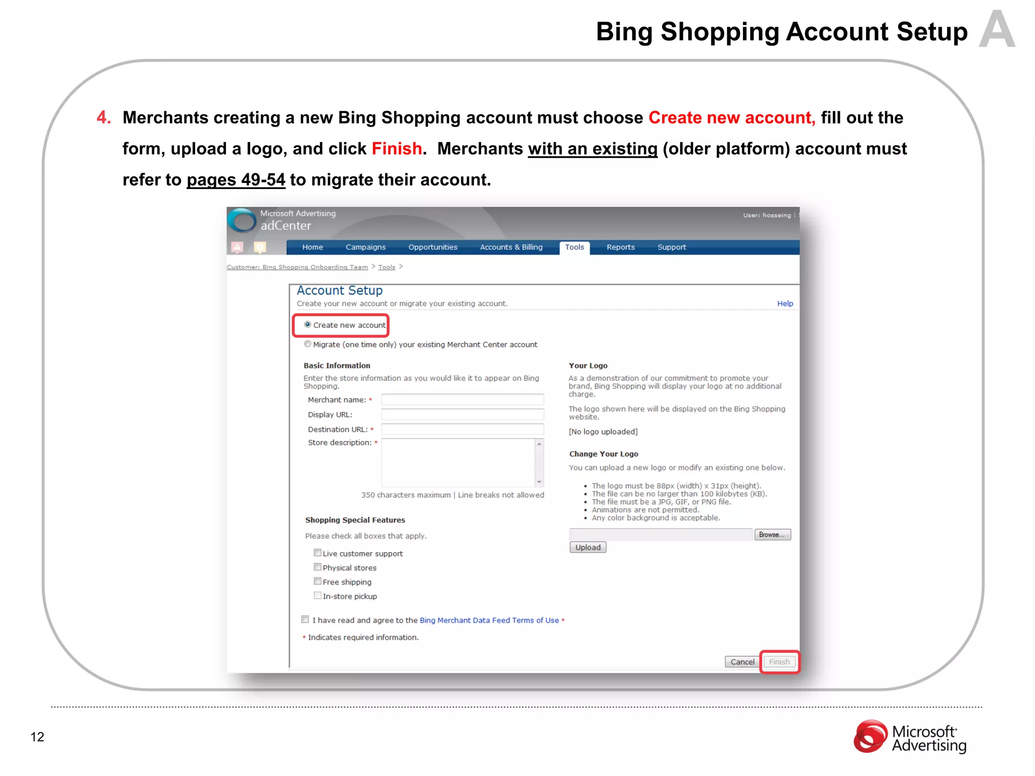 Bing Shopping Account Setup              A
     4. Merchants creating a new Bing Shopping account must choose Create new account, fill out the
        form, upload a logo, and click Finish. Merchants with an existing (older platform) account must
        refer to pages 49-54 to migrate their account.




12
 