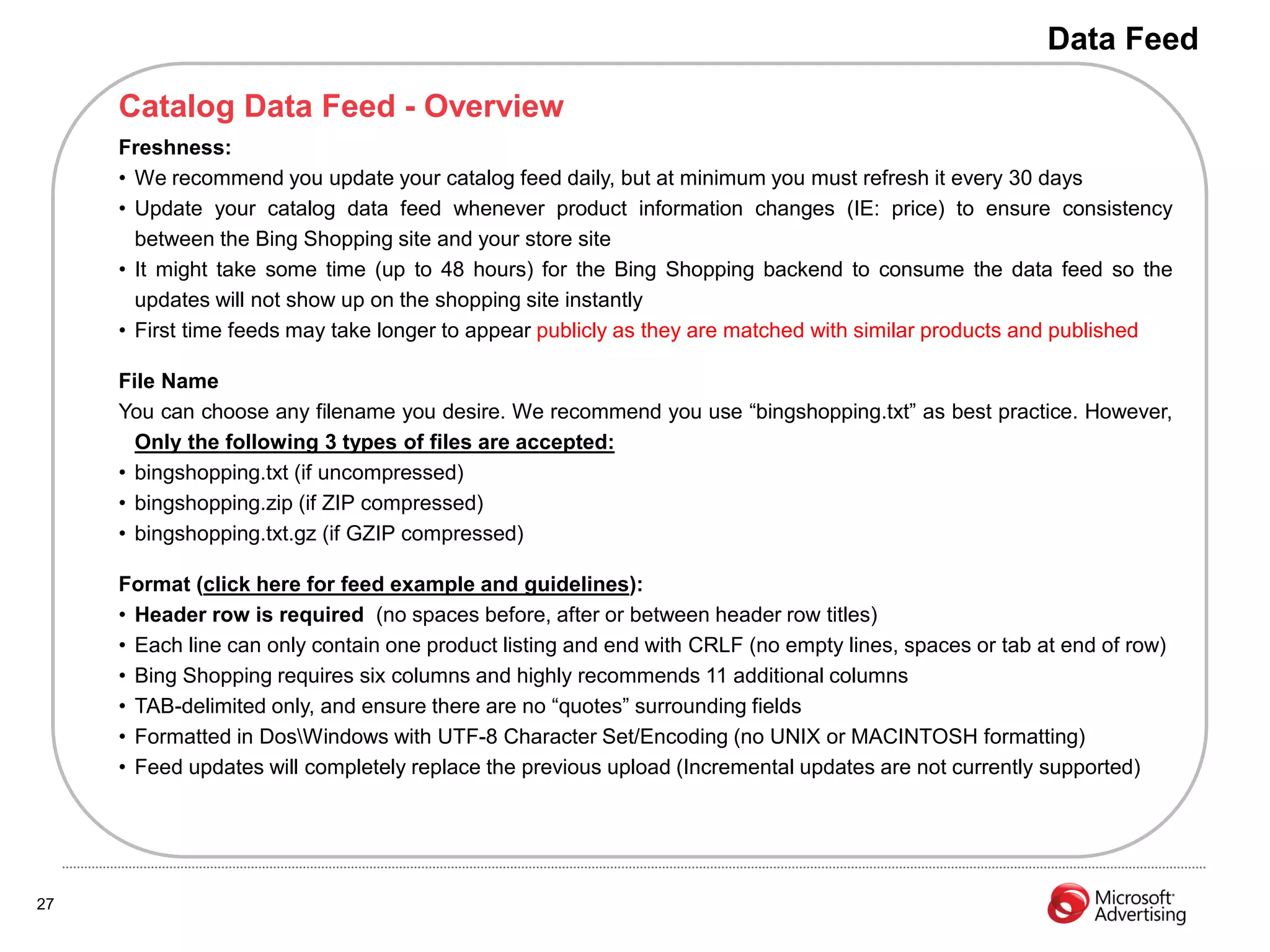Data Feed

     Catalog Data Feed - Overview
     Freshness:
     • We recommend you update your catalog feed daily, but at minimum you must refresh it every 30 days
     • Update your catalog data feed whenever product information changes (IE: price) to ensure consistency
       between the Bing Shopping site and your store site
     • It might take some time (up to 48 hours) for the Bing Shopping backend to consume the data feed so the
       updates will not show up on the shopping site instantly
     • First time feeds may take longer to appear publicly as they are matched with similar products and published

     File Name
     You can choose any filename you desire. We recommend you use “bingshopping.txt” as best practice. However,
       Only the following 3 types of files are accepted:
     • bingshopping.txt (if uncompressed)
     • bingshopping.zip (if ZIP compressed)
     • bingshopping.txt.gz (if GZIP compressed)

     Format (click here for feed example and guidelines):
     • Header row is required (no spaces before, after or between header row titles)
     • Each line can only contain one product listing and end with CRLF (no empty lines, spaces or tab at end of row)
     • Bing Shopping requires six columns and highly recommends 11 additional columns
     • TAB-delimited only, and ensure there are no “quotes” surrounding fields
     • Formatted in DosWindows with UTF-8 Character Set/Encoding (no UNIX or MACINTOSH formatting)
     • Feed updates will completely replace the previous upload (Incremental updates are not currently supported)




27
 