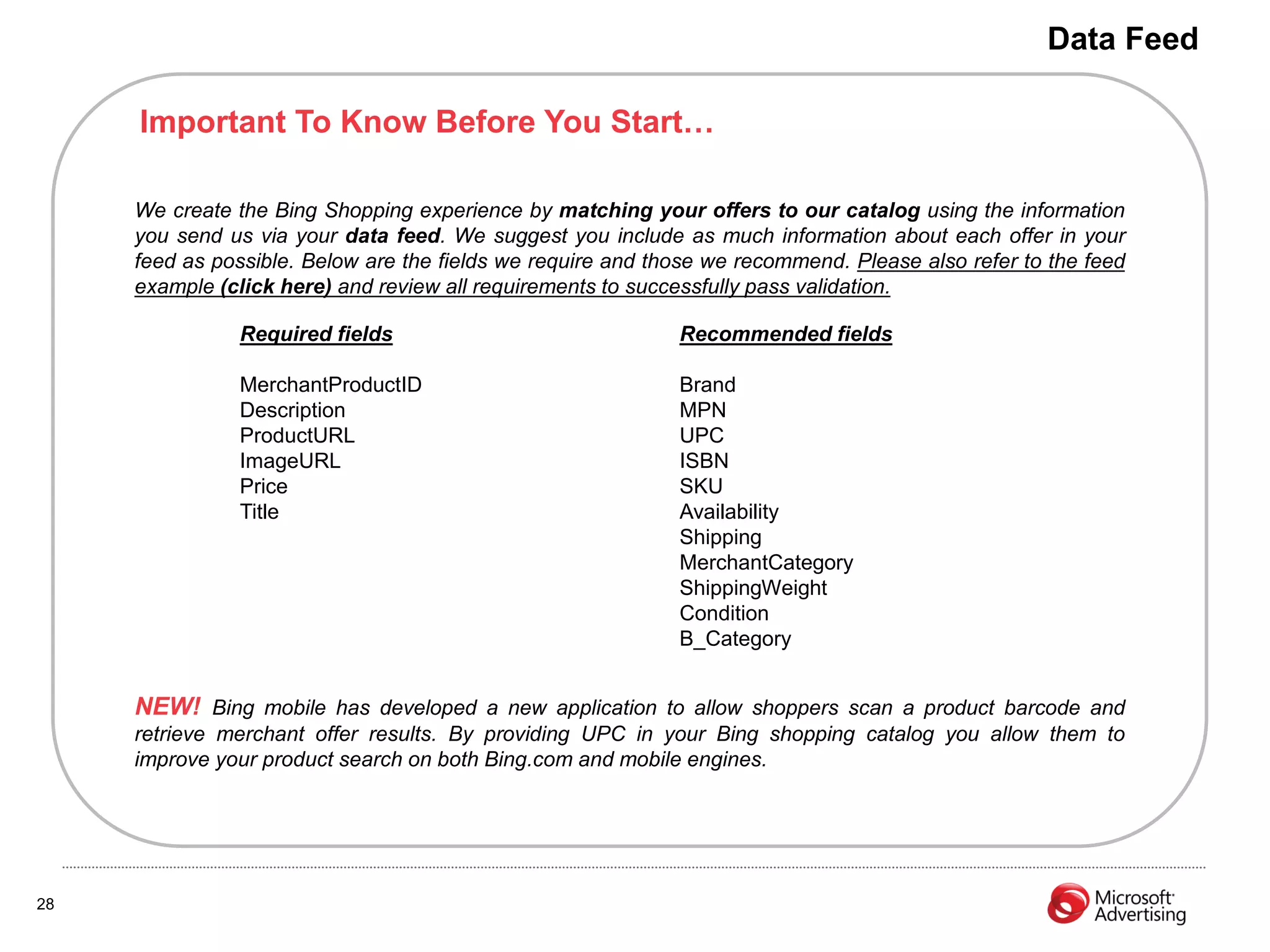 Data Feed

     Important To Know Before You Start…

     We create the Bing Shopping experience by matching your offers to our catalog using the information
     you send us via your data feed. We suggest you include as much information about each offer in your
     feed as possible. Below are the fields we require and those we recommend. Please also refer to the feed
     example (click here) and review all requirements to successfully pass validation.

               Required fields                               Recommended fields

               MerchantProductID                             Brand
               Description                                   MPN
               ProductURL                                    UPC
               ImageURL                                      ISBN
               Price                                         SKU
               Title                                         Availability
                                                             Shipping
                                                             MerchantCategory
                                                             ShippingWeight
                                                             Condition
                                                             B_Category


     NEW! Bing mobile has developed a new application to allow shoppers scan a product barcode and
     retrieve merchant offer results. By providing UPC in your Bing shopping catalog you allow them to
     improve your product search on both Bing.com and mobile engines.




28
 