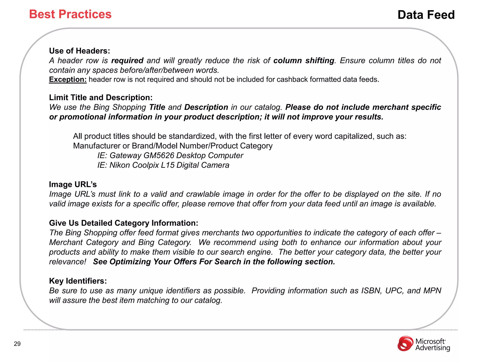 Best Practices                                                                                             Data Feed

        Use of Headers:
        A header row is required and will greatly reduce the risk of column shifting. Ensure column titles do not
        contain any spaces before/after/between words.
        Exception: header row is not required and should not be included for cashback formatted data feeds.

        Limit Title and Description:
        We use the Bing Shopping Title and Description in our catalog. Please do not include merchant specific
        or promotional information in your product description; it will not improve your results.

               All product titles should be standardized, with the first letter of every word capitalized, such as:
               Manufacturer or Brand/Model Number/Product Category
                      IE: Gateway GM5626 Desktop Computer
                      IE: Nikon Coolpix L15 Digital Camera

        Image URL‟s
        Image URL’s must link to a valid and crawlable image in order for the offer to be displayed on the site. If no
        valid image exists for a specific offer, please remove that offer from your data feed until an image is available.

        Give Us Detailed Category Information:
        The Bing Shopping offer feed format gives merchants two opportunities to indicate the category of each offer –
        Merchant Category and Bing Category. We recommend using both to enhance our information about your
        products and ability to make them visible to our search engine. The better your category data, the better your
        relevance! See Optimizing Your Offers For Search in the following section.

        Key Identifiers:
        Be sure to use as many unique identifiers as possible. Providing information such as ISBN, UPC, and MPN
        will assure the best item matching to our catalog.




29
 
