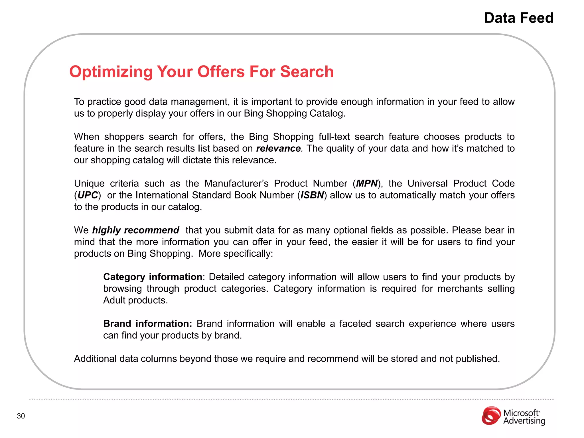 Data Feed


     Optimizing Your Offers For Search
     To practice good data management, it is important to provide enough information in your feed to allow
     us to properly display your offers in our Bing Shopping Catalog.

     When shoppers search for offers, the Bing Shopping full-text search feature chooses products to
     feature in the search results list based on relevance. The quality of your data and how it’s matched to
     our shopping catalog will dictate this relevance.

     Unique criteria such as the Manufacturer’s Product Number (MPN), the Universal Product Code
     (UPC) or the International Standard Book Number (ISBN) allow us to automatically match your offers
     to the products in our catalog.

     We highly recommend that you submit data for as many optional fields as possible. Please bear in
     mind that the more information you can offer in your feed, the easier it will be for users to find your
     products on Bing Shopping. More specifically:

           Category information: Detailed category information will allow users to find your products by
           browsing through product categories. Category information is required for merchants selling
           Adult products.

           Brand information: Brand information will enable a faceted search experience where users
           can find your products by brand.

     Additional data columns beyond those we require and recommend will be stored and not published.




30
 