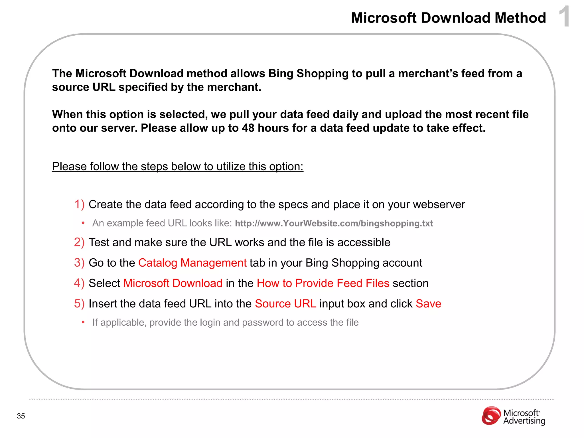 Microsoft Download Method   1
     The Microsoft Download method allows Bing Shopping to pull a merchant‟s feed from a
     source URL specified by the merchant.

     When this option is selected, we pull your data feed daily and upload the most recent file
     onto our server. Please allow up to 48 hours for a data feed update to take effect.


     Please follow the steps below to utilize this option:


         1) Create the data feed according to the specs and place it on your webserver
           • An example feed URL looks like: http://www.YourWebsite.com/bingshopping.txt
         2) Test and make sure the URL works and the file is accessible
         3) Go to the Catalog Management tab in your Bing Shopping account
         4) Select Microsoft Download in the How to Provide Feed Files section
         5) Insert the data feed URL into the Source URL input box and click Save
           • If applicable, provide the login and password to access the file




35
 