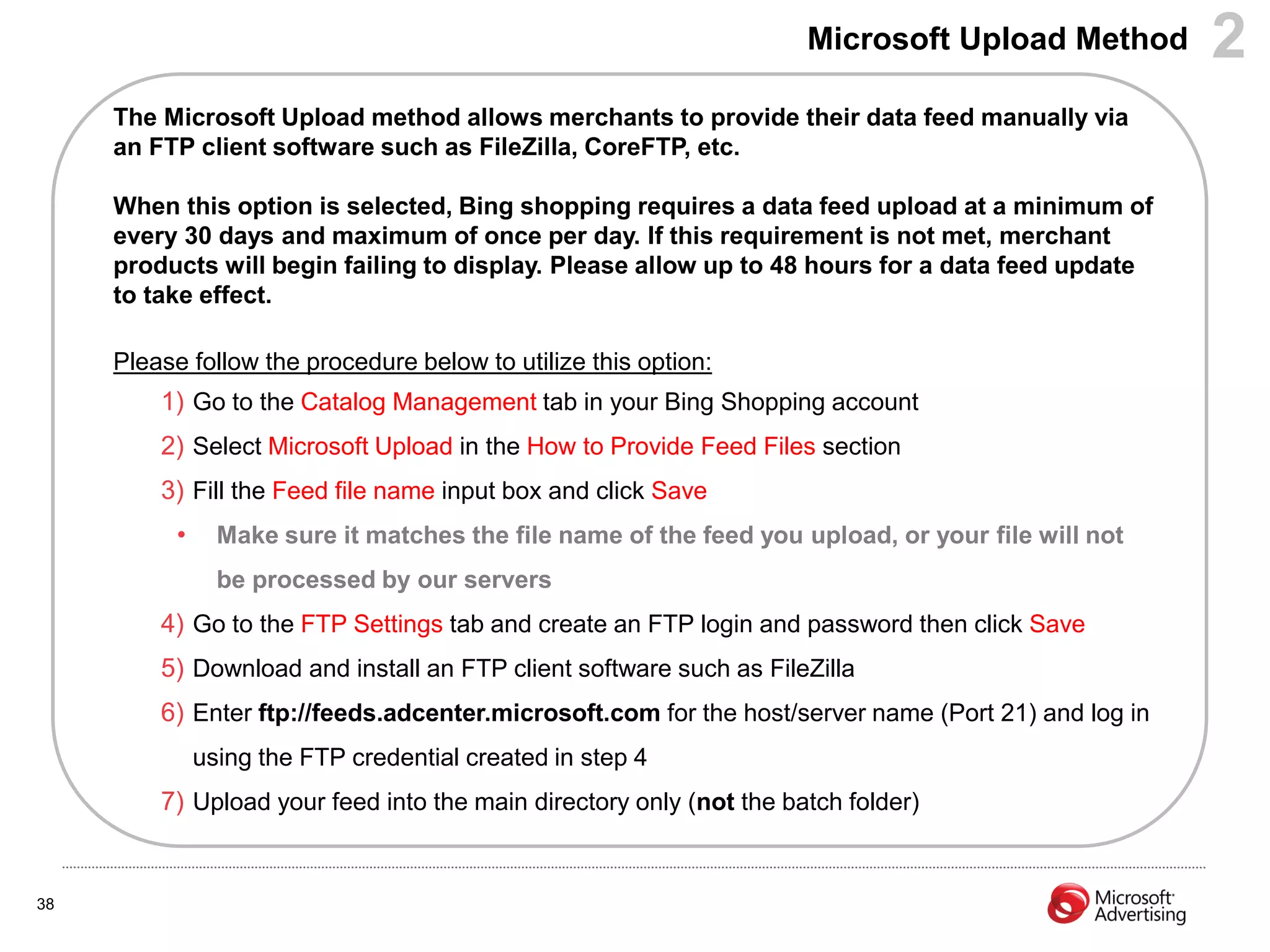 Microsoft Upload Method         2
     The Microsoft Upload method allows merchants to provide their data feed manually via
     an FTP client software such as FileZilla, CoreFTP, etc.

     When this option is selected, Bing shopping requires a data feed upload at a minimum of
     every 30 days and maximum of once per day. If this requirement is not met, merchant
     products will begin failing to display. Please allow up to 48 hours for a data feed update
     to take effect.

     Please follow the procedure below to utilize this option:
         1) Go to the Catalog Management tab in your Bing Shopping account
         2) Select Microsoft Upload in the How to Provide Feed Files section
         3) Fill the Feed file name input box and click Save
           •     Make sure it matches the file name of the feed you upload, or your file will not
                 be processed by our servers
         4) Go to the FTP Settings tab and create an FTP login and password then click Save
         5) Download and install an FTP client software such as FileZilla
         6) Enter ftp://feeds.adcenter.microsoft.com for the host/server name (Port 21) and log in
               using the FTP credential created in step 4
         7) Upload your feed into the main directory only (not the batch folder)


38
 