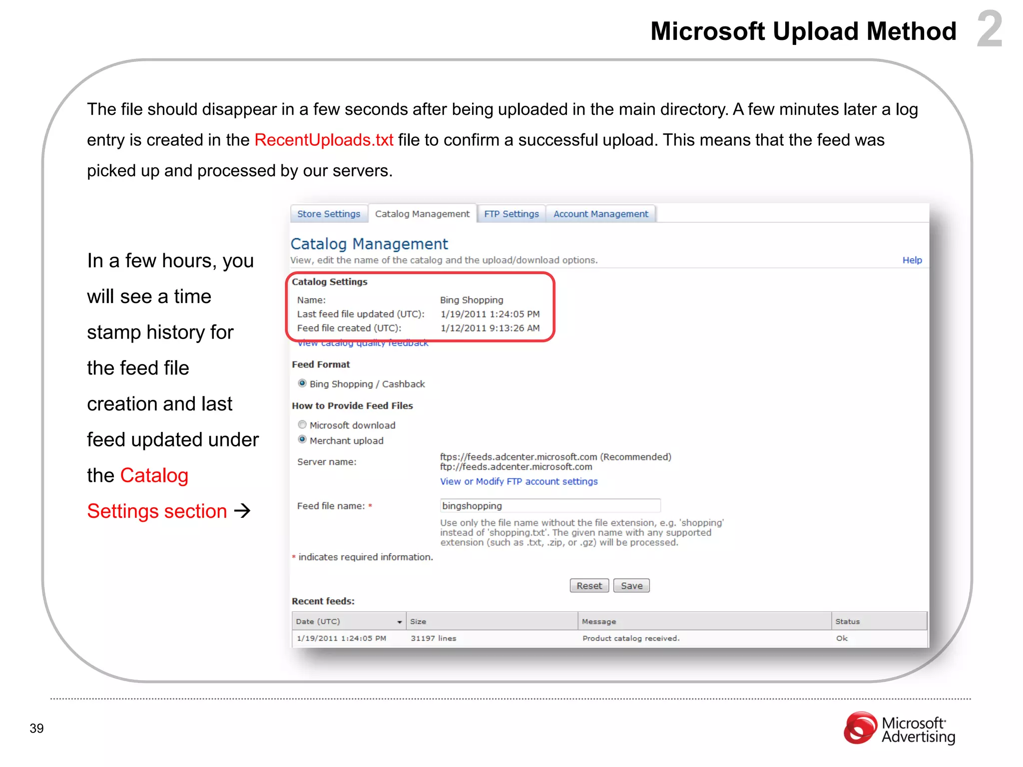 Microsoft Upload Method                 2
     The file should disappear in a few seconds after being uploaded in the main directory. A few minutes later a log
     entry is created in the RecentUploads.txt file to confirm a successful upload. This means that the feed was
     picked up and processed by our servers.




     In a few hours, you
     will see a time
     stamp history for
     the feed file
     creation and last
     feed updated under
     the Catalog
     Settings section 




39
 