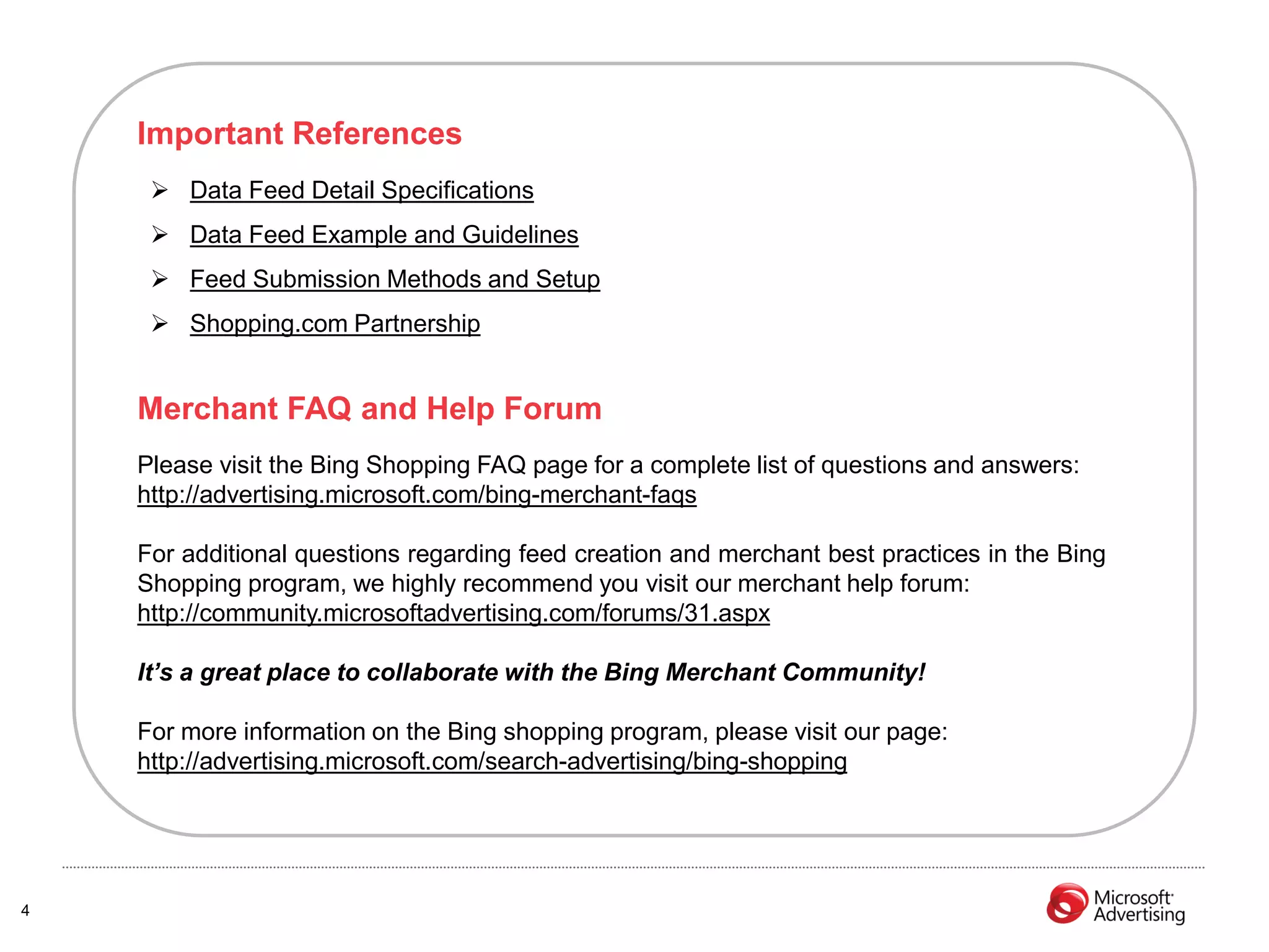 Important References
      Data Feed Detail Specifications
      Data Feed Example and Guidelines
      Feed Submission Methods and Setup
      Shopping.com Partnership


    Merchant FAQ and Help Forum
    Please visit the Bing Shopping FAQ page for a complete list of questions and answers:
    http://advertising.microsoft.com/bing-merchant-faqs

    For additional questions regarding feed creation and merchant best practices in the Bing
    Shopping program, we highly recommend you visit our merchant help forum:
    http://community.microsoftadvertising.com/forums/31.aspx

    It’s a great place to collaborate with the Bing Merchant Community!

    For more information on the Bing shopping program, please visit our page:
    http://advertising.microsoft.com/search-advertising/bing-shopping




4
 