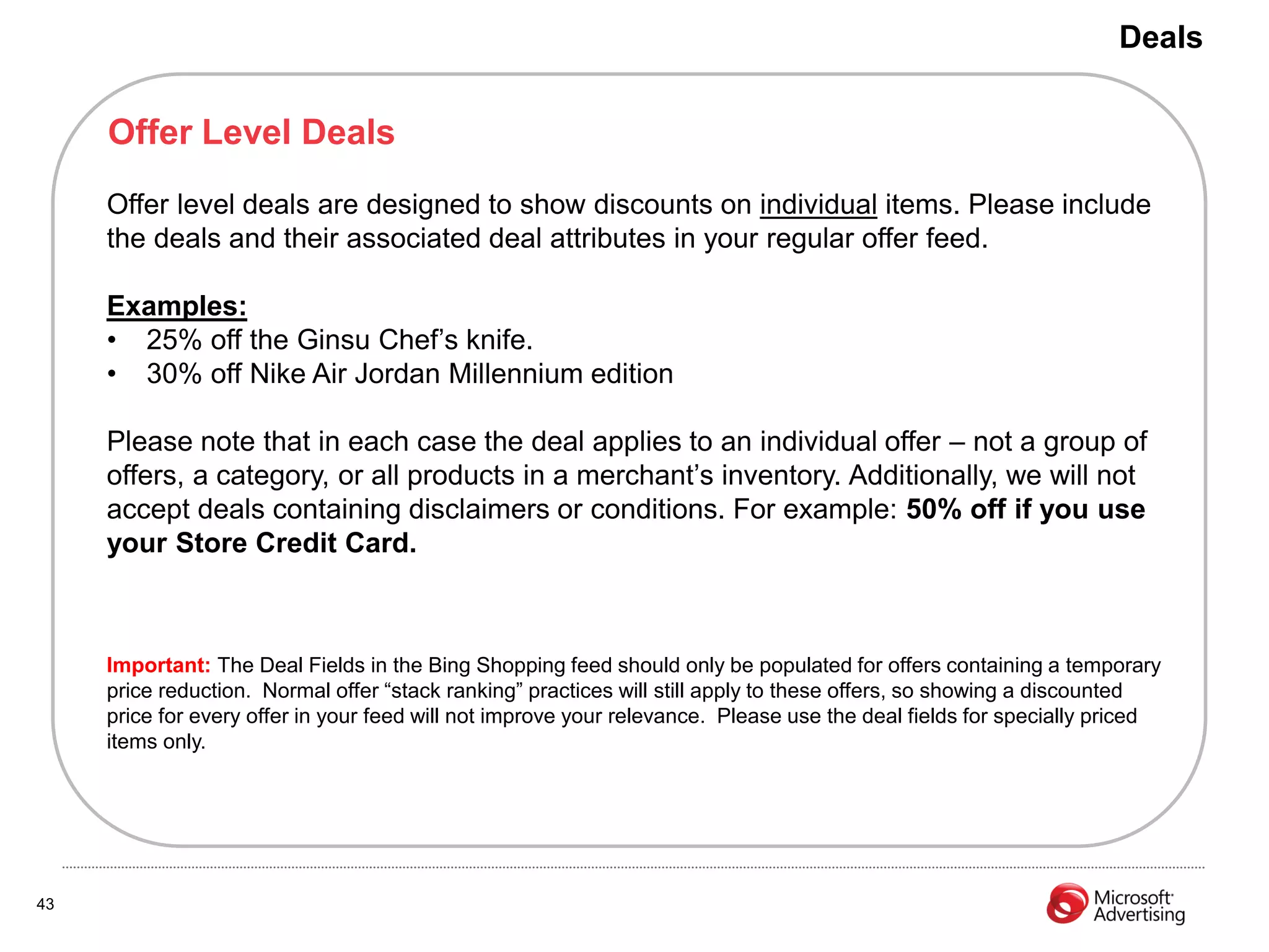 Deals


     Offer Level Deals
     Offer level deals are designed to show discounts on individual items. Please include
     the deals and their associated deal attributes in your regular offer feed.

     Examples:
     • 25% off the Ginsu Chef’s knife.
     • 30% off Nike Air Jordan Millennium edition

     Please note that in each case the deal applies to an individual offer – not a group of
     offers, a category, or all products in a merchant’s inventory. Additionally, we will not
     accept deals containing disclaimers or conditions. For example: 50% off if you use
     your Store Credit Card.



     Important: The Deal Fields in the Bing Shopping feed should only be populated for offers containing a temporary
     price reduction. Normal offer “stack ranking” practices will still apply to these offers, so showing a discounted
     price for every offer in your feed will not improve your relevance. Please use the deal fields for specially priced
     items only.




43
 
