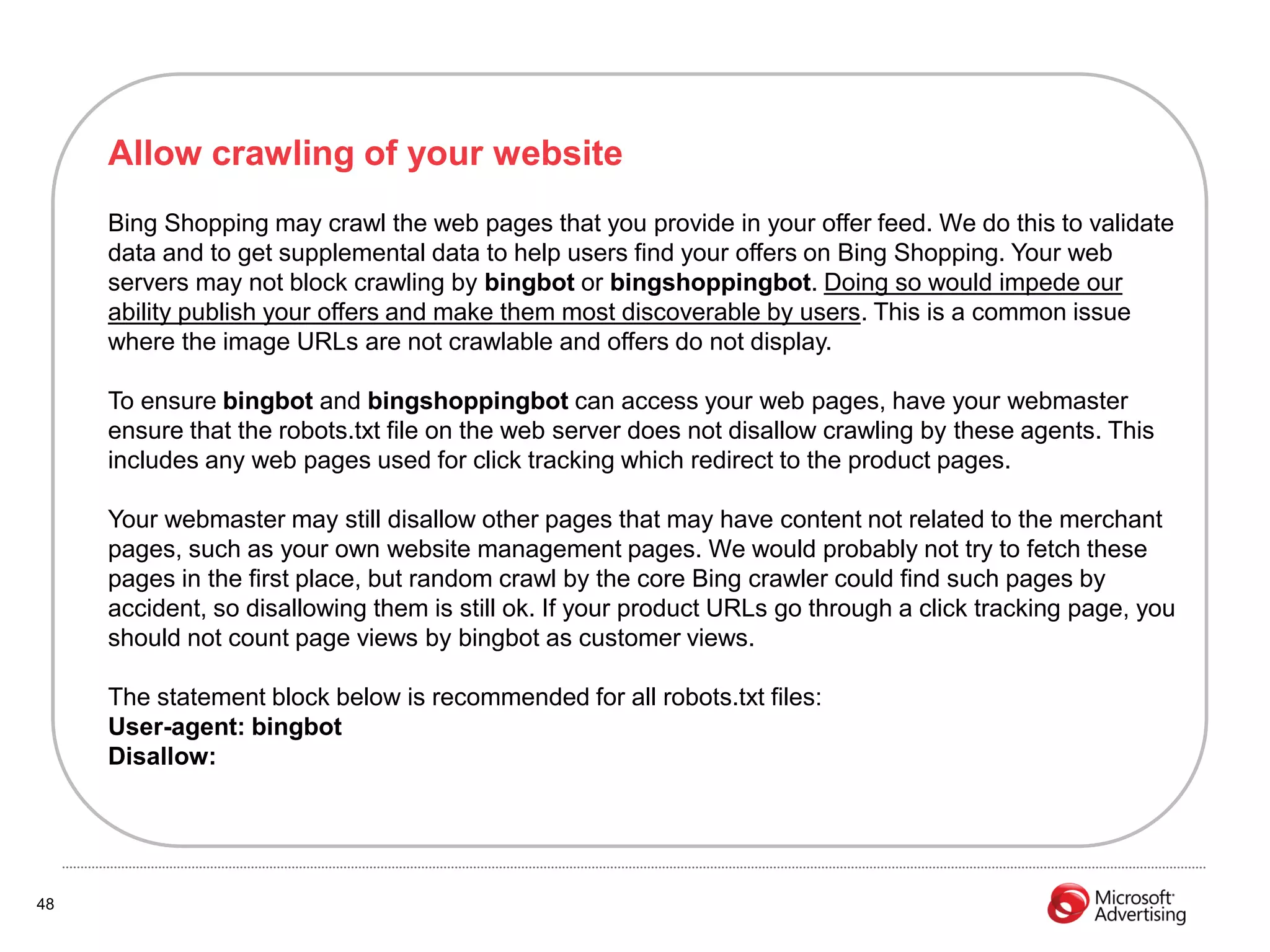 Allow crawling of your website
     Bing Shopping may crawl the web pages that you provide in your offer feed. We do this to validate
     data and to get supplemental data to help users find your offers on Bing Shopping. Your web
     servers may not block crawling by bingbot or bingshoppingbot. Doing so would impede our
     ability publish your offers and make them most discoverable by users. This is a common issue
     where the image URLs are not crawlable and offers do not display.

     To ensure bingbot and bingshoppingbot can access your web pages, have your webmaster
     ensure that the robots.txt file on the web server does not disallow crawling by these agents. This
     includes any web pages used for click tracking which redirect to the product pages.

     Your webmaster may still disallow other pages that may have content not related to the merchant
     pages, such as your own website management pages. We would probably not try to fetch these
     pages in the first place, but random crawl by the core Bing crawler could find such pages by
     accident, so disallowing them is still ok. If your product URLs go through a click tracking page, you
     should not count page views by bingbot as customer views.

     The statement block below is recommended for all robots.txt files:
     User-agent: bingbot
     Disallow:




48
 