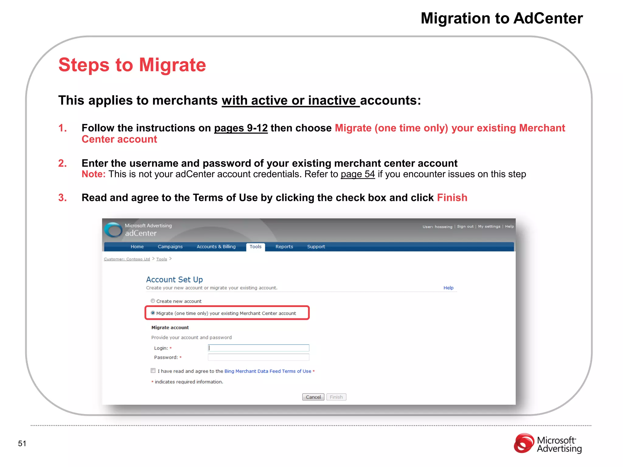 Migration to AdCenter


     Steps to Migrate
     This applies to merchants with active or inactive accounts:

     1.   Follow the instructions on pages 9-12 then choose Migrate (one time only) your existing Merchant
          Center account

     2.   Enter the username and password of your existing merchant center account
          Note: This is not your adCenter account credentials. Refer to page 54 if you encounter issues on this step

     3.   Read and agree to the Terms of Use by clicking the check box and click Finish




51
 