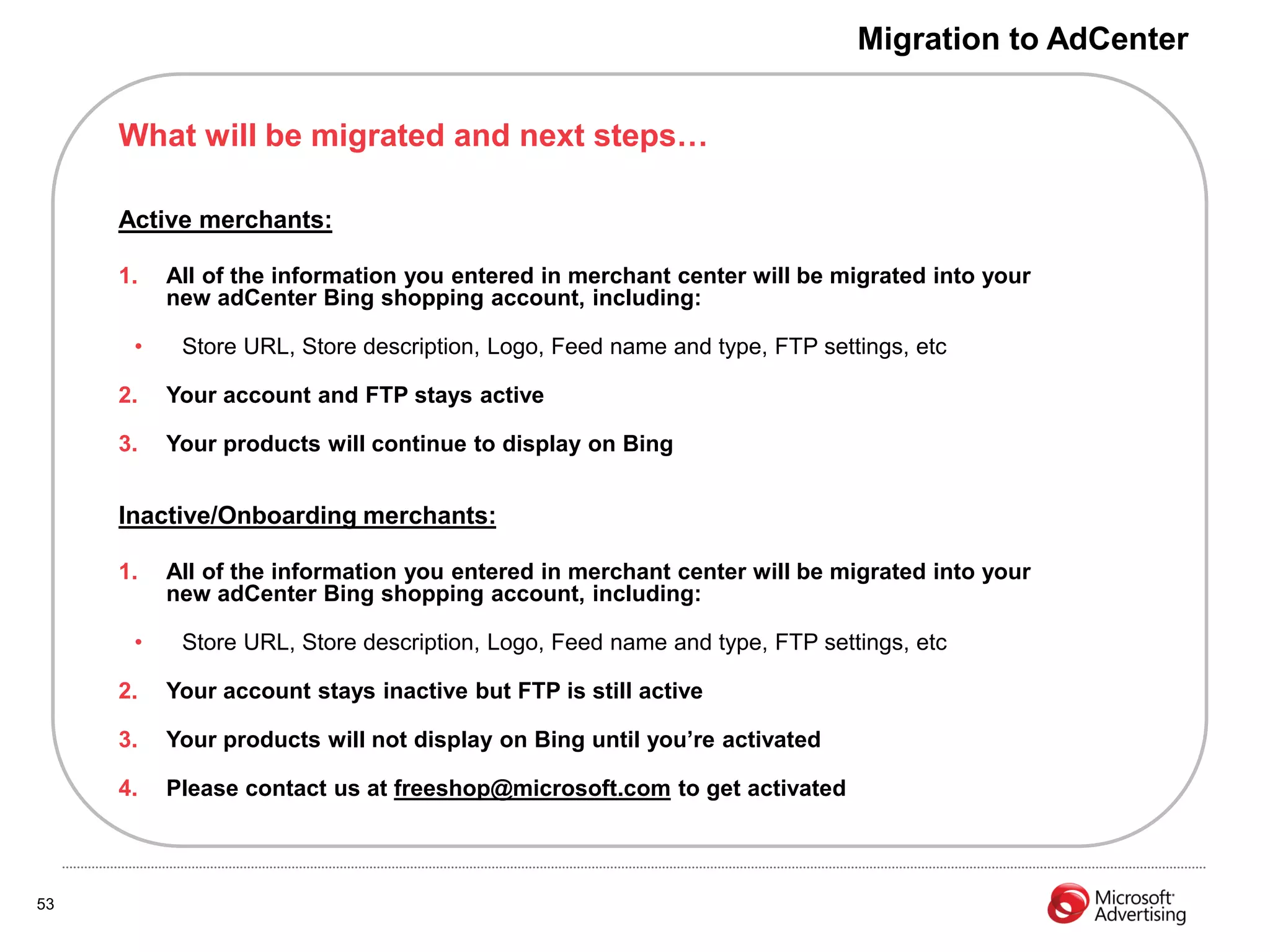 Migration to AdCenter


     What will be migrated and next steps…

     Active merchants:

     1.   All of the information you entered in merchant center will be migrated into your
          new adCenter Bing shopping account, including:

      •    Store URL, Store description, Logo, Feed name and type, FTP settings, etc

     2.   Your account and FTP stays active

     3.   Your products will continue to display on Bing


     Inactive/Onboarding merchants:

     1.   All of the information you entered in merchant center will be migrated into your
          new adCenter Bing shopping account, including:

      •    Store URL, Store description, Logo, Feed name and type, FTP settings, etc

     2.   Your account stays inactive but FTP is still active

     3.   Your products will not display on Bing until you‟re activated

     4.   Please contact us at freeshop@microsoft.com to get activated



53
 