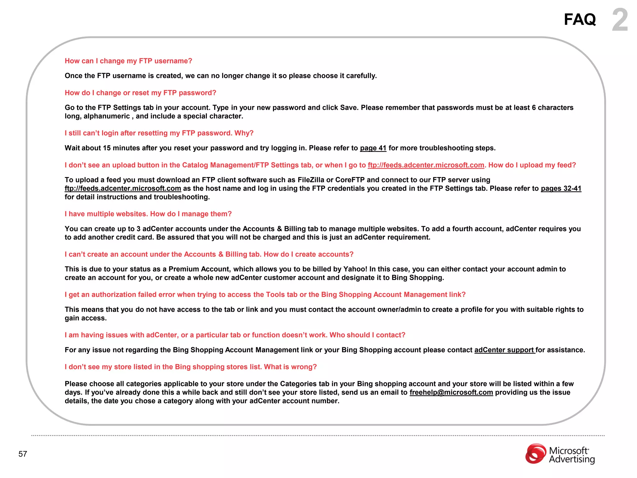 FAQ      2
     How can I change my FTP username?

     Once the FTP username is created, we can no longer change it so please choose it carefully.

     How do I change or reset my FTP password?

     Go to the FTP Settings tab in your account. Type in your new password and click Save. Please remember that passwords must be at least 6 characters
     long, alphanumeric , and include a special character.

     I still can‟t login after resetting my FTP password. Why?

     Wait about 15 minutes after you reset your password and try logging in. Please refer to page 41 for more troubleshooting steps.

     I don‟t see an upload button in the Catalog Management/FTP Settings tab, or when I go to ftp://feeds.adcenter.microsoft.com. How do I upload my feed?

     To upload a feed you must download an FTP client software such as FileZilla or CoreFTP and connect to our FTP server using
     ftp://feeds.adcenter.microsoft.com as the host name and log in using the FTP credentials you created in the FTP Settings tab. Please refer to pages 32-41
     for detail instructions and troubleshooting.

     I have multiple websites. How do I manage them?

     You can create up to 3 adCenter accounts under the Accounts & Billing tab to manage multiple websites. To add a fourth account, adCenter requires you
     to add another credit card. Be assured that you will not be charged and this is just an adCenter requirement.

     I can‟t create an account under the Accounts & Billing tab. How do I create accounts?

     This is due to your status as a Premium Account, which allows you to be billed by Yahoo! In this case, you can either contact your account admin to
     create an account for you, or create a whole new adCenter customer account and designate it to Bing Shopping.

     I get an authorization failed error when trying to access the Tools tab or the Bing Shopping Account Management link?

     This means that you do not have access to the tab or link and you must contact the account owner/admin to create a profile for you with suitable rights to
     gain access.

     I am having issues with adCenter, or a particular tab or function doesn‟t work. Who should I contact?

     For any issue not regarding the Bing Shopping Account Management link or your Bing Shopping account please contact adCenter support for assistance.

     I don‟t see my store listed in the Bing shopping stores list. What is wrong?

     Please choose all categories applicable to your store under the Categories tab in your Bing shopping account and your store will be listed within a few
     days. If you‟ve already done this a while back and still don‟t see your store listed, send us an email to freehelp@microsoft.com providing us the issue
     details, the date you chose a category along with your adCenter account number.




57
 