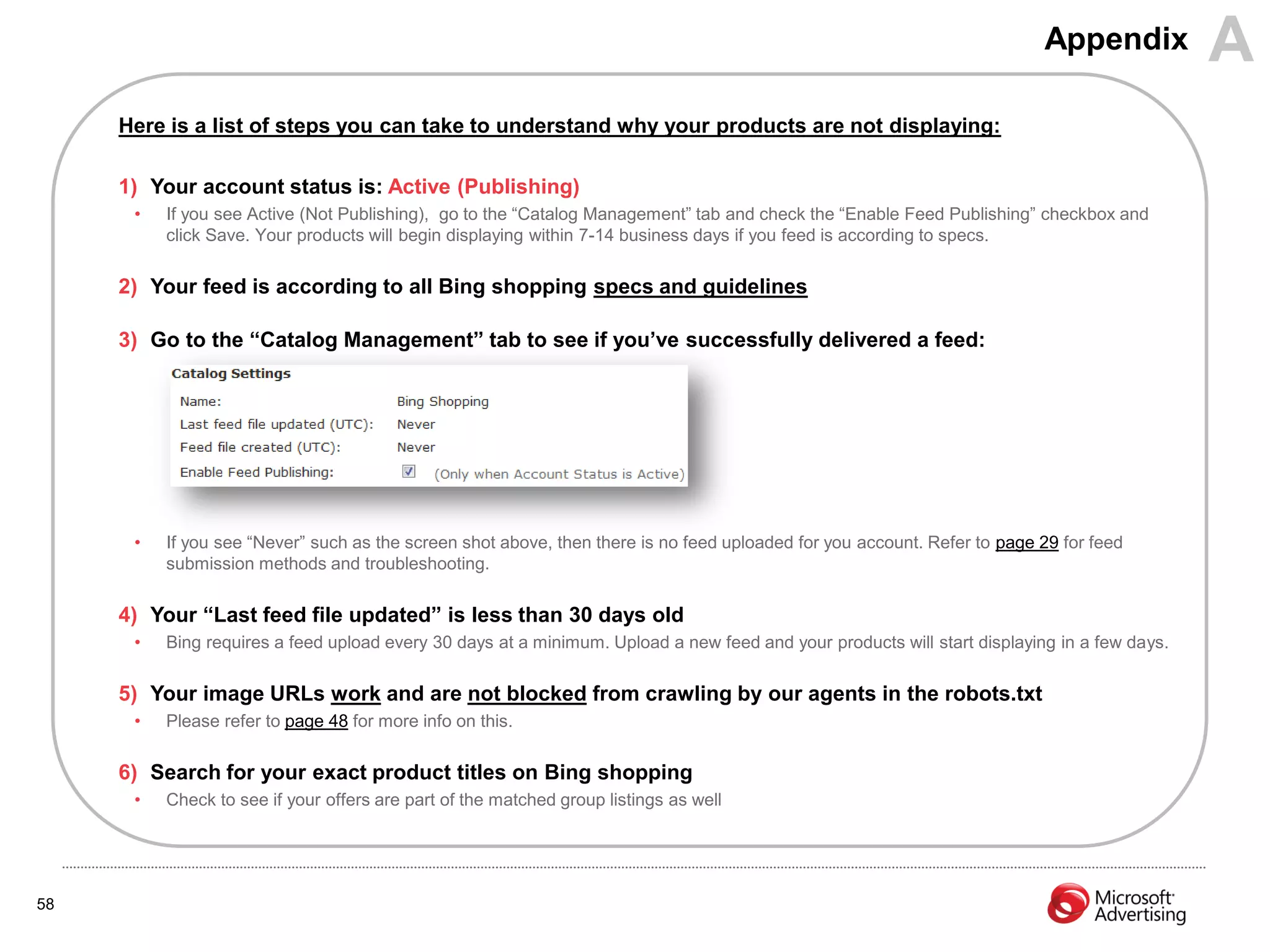 Appendix           A
     Here is a list of steps you can take to understand why your products are not displaying:

     1) Your account status is: Active (Publishing)
      •   If you see Active (Not Publishing), go to the “Catalog Management” tab and check the “Enable Feed Publishing” checkbox and
          click Save. Your products will begin displaying within 7-14 business days if you feed is according to specs.

     2) Your feed is according to all Bing shopping specs and guidelines

     3) Go to the “Catalog Management” tab to see if you‟ve successfully delivered a feed:




      •   If you see “Never” such as the screen shot above, then there is no feed uploaded for you account. Refer to page 29 for feed
          submission methods and troubleshooting.

     4) Your “Last feed file updated” is less than 30 days old
      •   Bing requires a feed upload every 30 days at a minimum. Upload a new feed and your products will start displaying in a few days.

     5) Your image URLs work and are not blocked from crawling by our agents in the robots.txt
      •   Please refer to page 48 for more info on this.

     6) Search for your exact product titles on Bing shopping
      •   Check to see if your offers are part of the matched group listings as well




58
 